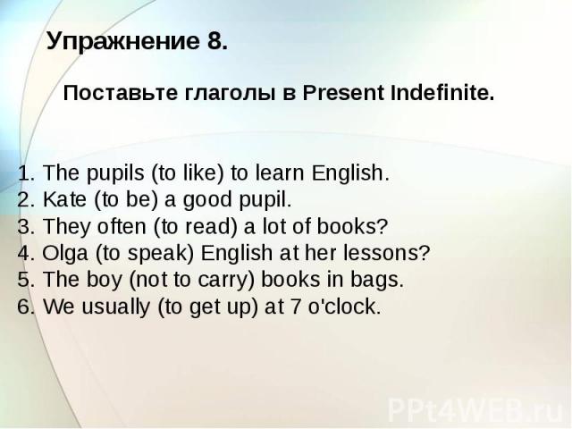 Упражнение 8. Поставьте глаголы в Present Indefinite. 1. The pupils (to like) to learn English. 2. Kate (to be) a good pupil. 3. They often (to read) a lot of books? 4. Olga (to speak) English at her lessons? 5. The boy (not to carry) books in bags.…