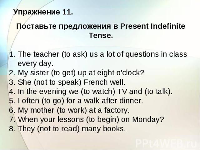 Упражнение 11. Поставьте предложения в Present Indefinite Tense. 1. The teacher (to ask) us a lot of questions in class every day. 2. My sister (to get) up at eight o'clock? 3. She (not to speak) French well. 4. In the evening we (to watch) TV and (…