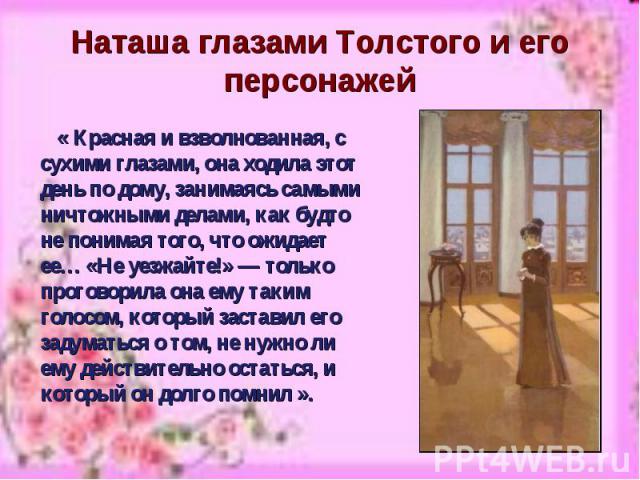 Наташа глазами Толстого и его персонажей « Красная и взволнованная, с сухими глазами, она ходила этот день по дому, занимаясь самыми ничтожными делами, как будто не понимая того, что ожидает ее… «Не уезжайте!» — только проговорила она ему таким голо…