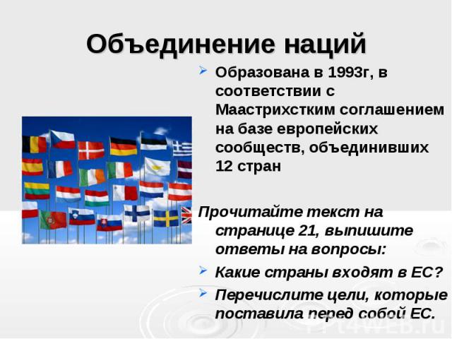 Объединение наций Образована в 1993г, в соответствии с Маастрихстким соглашением на базе европейских сообществ, объединивших 12 стран Прочитайте текст на странице 21, выпишите ответы на вопросы: Какие страны входят в ЕС? Перечислите цели, которые по…