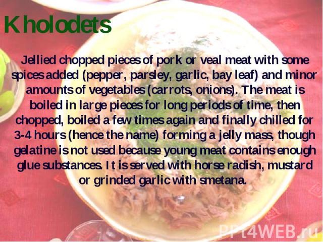Kholodets Jellied chopped pieces of pork or veal meat with some spices added (pepper, parsley, garliс, bay leaf) and minor amounts of vegetables (carrots, onions). The meat is boiled in large pieces for long periods of time, then chopped, boiled a f…