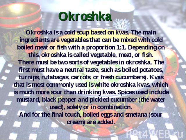Okroshka Okroshka is a cold soup based on kvas. The main ingredients are vegetables that can be mixed with cold boiled meat or fish with a proportion 1:1. Depending on this, okroshka is called vegetable, meat, or fish. There must be two sorts of veg…