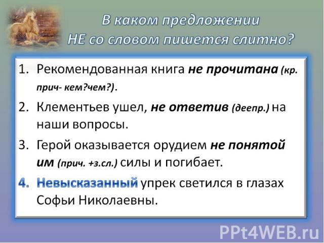 В каком предложении НЕ со словом пишется слитно?Рекомендованная книга не прочитана (кр. прич- кем?чем?). Клементьев ушел, не ответив (деепр.) на наши вопросы. Герой оказывается орудием не понятой им (прич. +з.сл.) силы и погибает. Невысказанный упре…