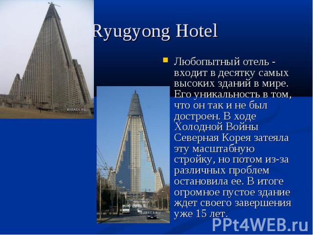 Ryugyong Hotel Любопытный отель - входит в десятку самых высоких зданий в мире. Его уникальность в том, что он так и не был достроен. В ходе Холодной Войны Северная Корея затеяла эту масштабную стройку, но потом из-за различных проблем остановила ее…
