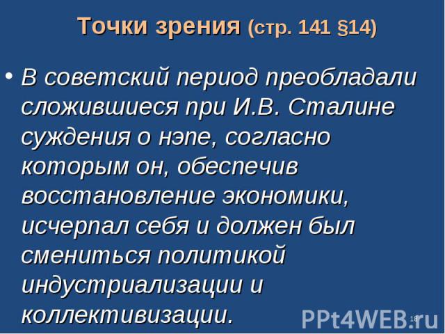 Точки зрения (стр. 141 §14) В советский период преобладали сложившиеся при И.В. Сталине суждения о нэпе, согласно которым он, обеспечив восстановление экономики, исчерпал себя и должен был смениться политикой индустриализации и коллективизации.