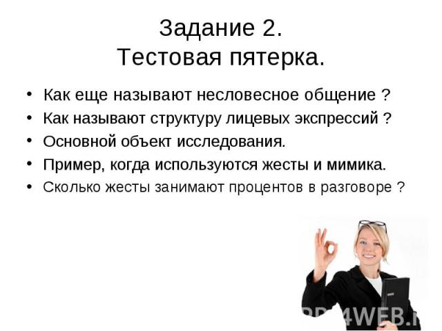 Задание 2. Тестовая пятерка. Как еще называют несловесное общение ? Как называют структуру лицевых экспрессий ? Основной объект исследования. Пример, когда используются жесты и мимика. Сколько жесты занимают процентов в разговоре ?