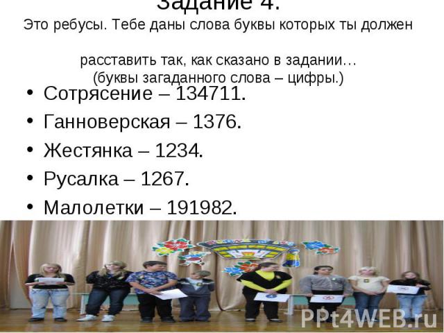 Задание 4. Это ребусы. Тебе даны слова буквы которых ты должен расставить так, как сказано в задании… (буквы загаданного слова – цифры.)Сотрясение – 134711. Ганноверская – 1376. Жестянка – 1234. Русалка – 1267. Малолетки – 191982.