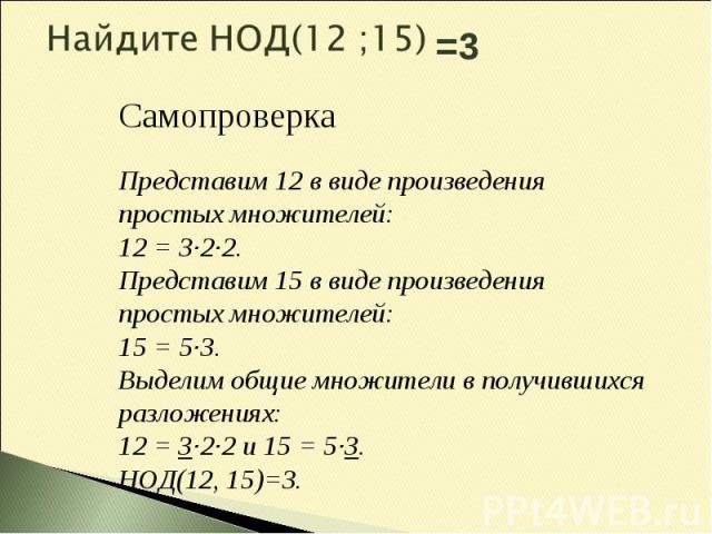 Найдите НОД(12 ;15)Самопроверка Представим 12 в виде произведения простых множителей: 12 = 3·2·2. Представим 15 в виде произведения простых множителей: 15 = 5·3. Выделим общие множители в получившихся разложениях: 12 = 3·2·2 и 15 = 5·3. НОД(12, 15)=3.