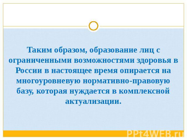 Таким образом, образование лиц с ограниченными возможностями здоровья в России в настоящее время опирается на многоуровневую нормативно-правовую базу, которая нуждается в комплексной актуализации.