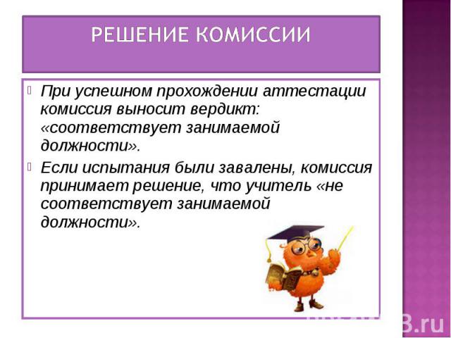 Решение комиссии При успешном прохождении аттестации комиссия выносит вердикт: «соответствует занимаемой должности». Если испытания были завалены, комиссия принимает решение, что учитель «не соответствует занимаемой должности».