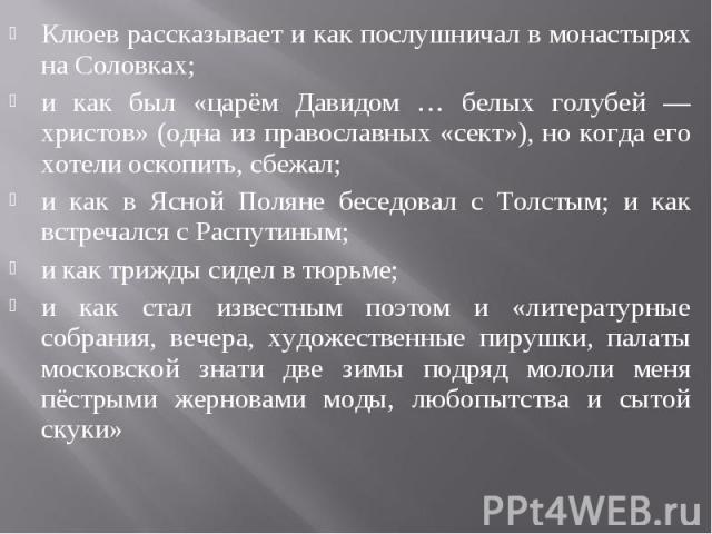 Клюев рассказывает и как послушничал в монастырях на Соловках; и как был «царём Давидом … белых голубей — христов» (одна из православных «сект»), но когда его хотели оскопить, сбежал; и как в Ясной Поляне беседовал с Толстым; и как встречался с Расп…