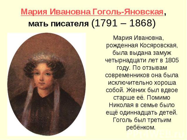 Мария Ивановна Гоголь-Яновская, мать писателя (1791 – 1868) Мария Ивановна, рожденная Косяровская, была выдана замуж четырнадцати лет в 1805 году. По отзывам современников она была исключительно хороша собой. Жених был вдвое старше её. Помимо Никола…