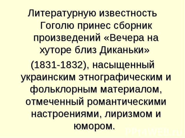 Литературную известность Гоголю принес сборник произведений «Вечера на хуторе близ Диканьки» (1831-1832), насыщенный украинским этнографическим и фольклорным материалом, отмеченный романтическими настроениями, лиризмом и юмором.