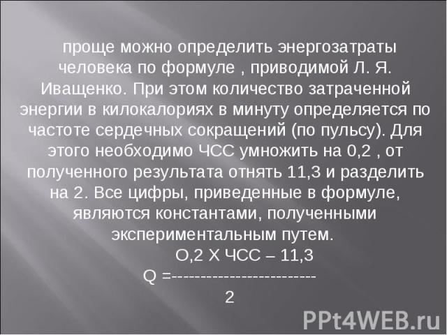 проще можно определить энергозатраты человека по формуле , приводимой Л. Я. Иващенко. При этом количество затраченной энергии в килокалориях в минуту определяется по частоте сердечных сокращений (по пульсу). Для этого необходимо ЧСС умножить на 0,2 …