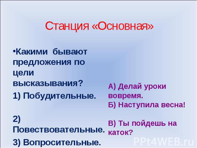 Станция «Основная»Какими бывают предложения по цели высказывания? 1) Побудительные. 2) Повествовательные. 3) Вопросительные. 4) Восклицательные А) Делай уроки вовремя. Б) Наступила весна! В) Ты пойдешь на каток?