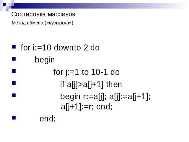 Сортировка массивов Метод обмена («пузырька») for i:=10 downto 2 do begin for j:=1 to 10-1 do if a[j]>a[j+1] then begin r:=a[j]; a[j]:=a[j+1]; a[j+1]:=r; end; end;