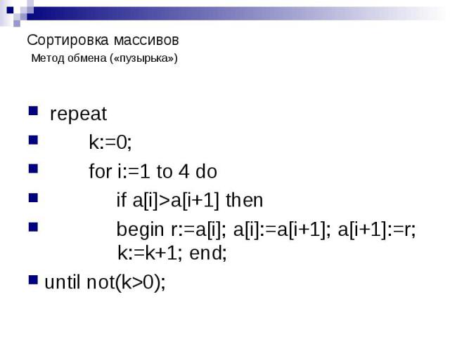 Сортировка массивов Метод обмена («пузырька») repeat k:=0; for i:=1 to 4 do if a[i]>a[i+1] then begin r:=a[i]; a[i]:=a[i+1]; a[i+1]:=r; k:=k+1; end; until not(k>0);
