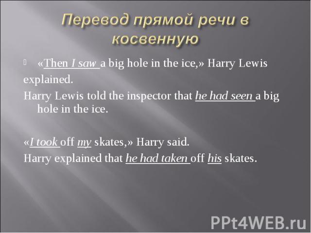 Перевод прямой речи в косвенную «Then I saw a big hole in the ice,» Harry Lewis explained. Harry Lewis told the inspector that he had seen a big hole in the ice. «I took off my skates,» Harry said. Harry explained that he had taken off his skates.