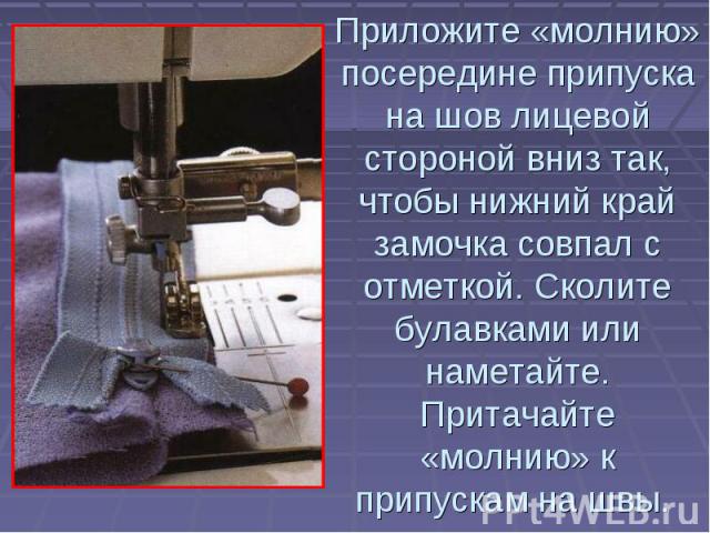 Приложите «молнию» посередине припуска на шов лицевой стороной вниз так, чтобы нижний край замочка совпал с отметкой. Сколите булавками или наметайте. Притачайте «молнию» к припускам на швы.