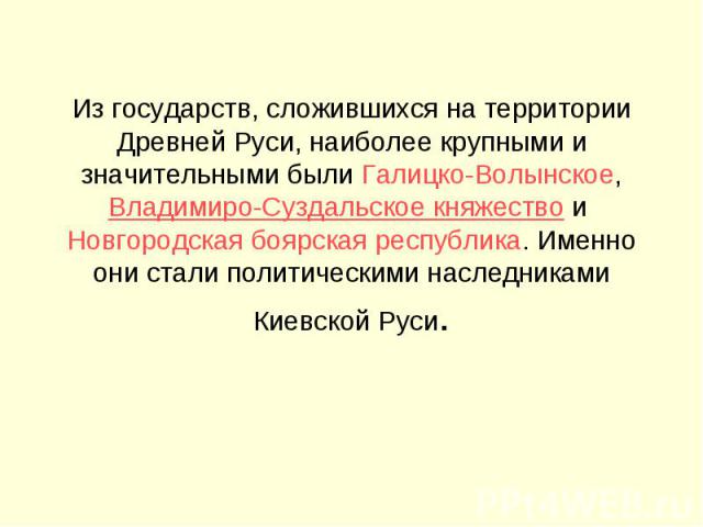 Из государств, сложившихся на территории Древней Руси, наиболее крупными и значительными были Галицко-Волынское, Владимиро-Суздальское княжество и Новгородская боярская республика. Именно они стали политическими наследниками Киевской Руси.