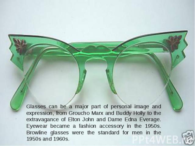 Glasses can be a major part of personal image and expression, from Groucho Marx and Buddy Holly to the extravagance of Elton John and Dame Edna Everage. Eyewear became a fashion accessory in the 1950s. Browline glasses were the standard for men in t…