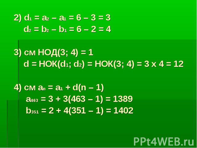 2) d1 = a2 – a1 = 6 – 3 = 3 d2 = b2 – b1 = 6 – 2 = 4 3) cм НОД(3; 4) = 1 d = НОК(d1; d2) = НОК(3; 4) = 3 x 4 = 12 4) cм аn = а1 + d(n – 1) а463 = 3 + 3(463 – 1) = 1389 b351 = 2 + 4(351 – 1) = 1402