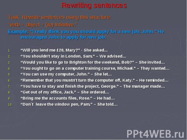Rewriting sentences Task: Rewrite sentences using this structure: “verb + object + (to) Infinitive.” Example: “I really think you you should apply for a new job, John.” He encouraged John to apply for new job. “Will you lend me ₤20, Mary?” - She ask…