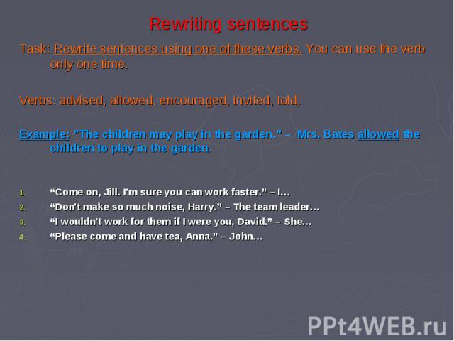 Rewriting sentences Task: Rewrite sentences using one of these verbs. You can use the verb only one time. Verbs: advised, allowed, encouraged, invited, told. Example: ”The children may play in the garden.” – Mrs. Bates allowed the children to play i…