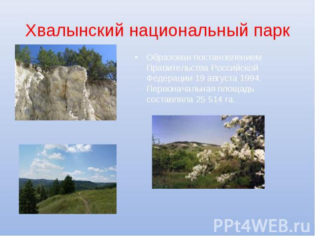 Хвалынский национальный парк Образован постановлением Правительства Российской Федерации 19 августа 1994. Первоначальная площадь составляла 25 514 га.