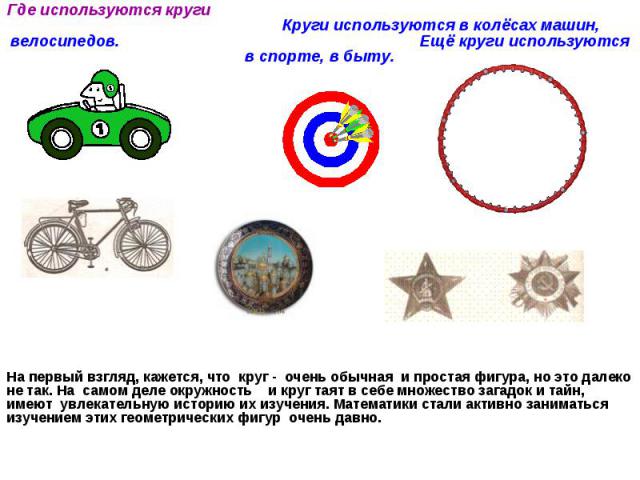 Где используются круги Круги используются в колёсах машин, велосипедов. Ещё круги используются в спорте, в быту. На первый взгляд, кажется, что круг - очень обычная и простая фигура, но это далеко не так. На самом деле окружность и круг таят в себе …