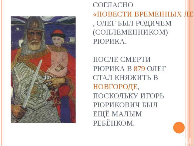 Согласно «Повести временных лет», Олег был родичем (соплеменником) Рюрика. После смерти Рюрика в 879 Олег стал княжить в Новгороде, поскольку Игорь Рюрикович был ещё малым ребёнком.