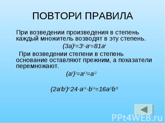 ПОВТОРИ ПРАВИЛА При возведении произведения в степень каждый множитель возводят в эту степень. (3а)4=34·а4=81а4 При возведении степени в степень основание оставляют прежним, а показатели перемножают. (а4)3=а4·3=а12 (2а3b5)4=24·а3·4 ·b5·4=16а12b20