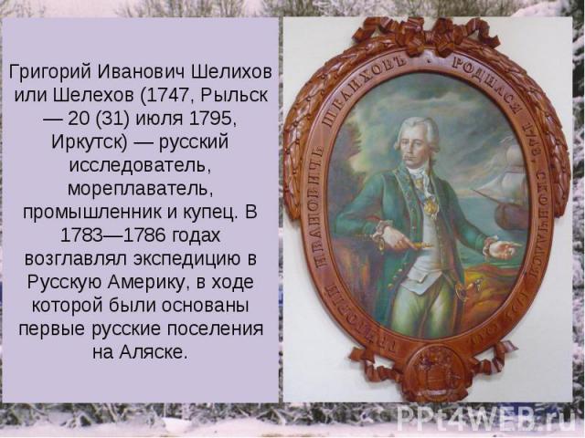 Григорий Иванович Шелихов или Шелехов (1747, Рыльск — 20 (31) июля 1795, Иркутск) — русский исследователь, мореплаватель, промышленник и купец. В 1783—1786 годах возглавлял экспедицию в Русскую Америку, в ходе которой были основаны первые русские по…