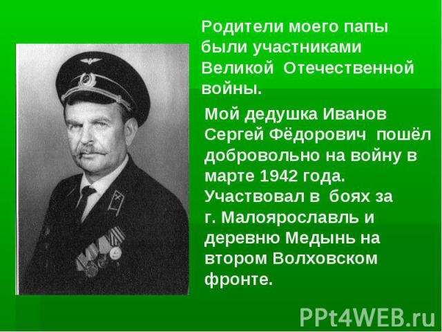 Родители моего папы были участниками Великой Отечественной войны. Мой дедушка Иванов Сергей Фёдорович пошёл добровольно на войну в марте 1942 года. Участвовал в боях за г. Малоярославль и деревню Медынь на втором Волховском фронте.