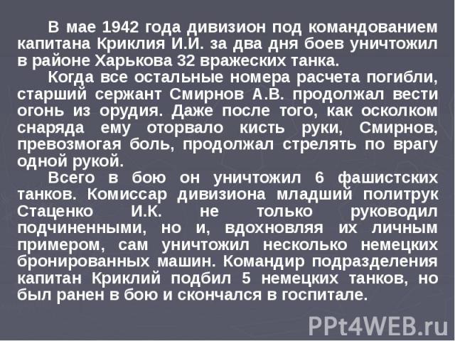 В мае 1942 года дивизион под командованием капитана Криклия И.И. за два дня боев уничтожил в районе Харькова 32 вражеских танка. Когда все остальные номера расчета погибли, старший сержант Смирнов А.В. продолжал вести огонь из орудия. Даже после тог…