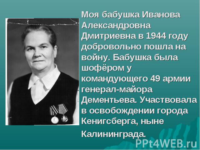 Моя бабушка Иванова Александровна Дмитриевна в 1944 году добровольно пошла на войну. Бабушка была шофёром у командующего 49 армии генерал-майора Дементьева. Участвовала в освобождении города Кенигсберга, ныне Калининграда.