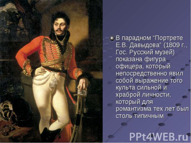 В парадном “Портрете Е.В. Давыдова” (1809 г., Гос. Русский музей) показана фигура офицера, который непосредственно явил собой выражение того культа сильной и храброй личности, который для романтизма тех лет был столь типичным