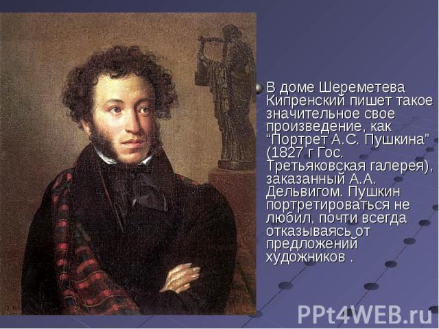 В доме Шереметева Кипренский пишет такое значительное свое произведение, как “Портрет А.С. Пушкина” (1827 г Гос. Третьяковская галерея), заказанный А.А. Дельвигом. Пушкин портретироваться не любил, почти всегда отказываясь от предложений художников .