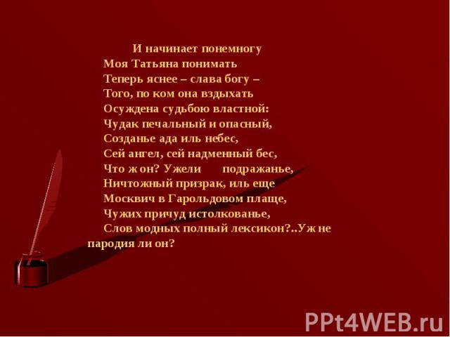 И начинает понемногу       Моя Татьяна понимать       Теперь яснее – слава богу –       Того, по ком она вздыхать       Осуждена судьбою властной:       Чудак печальный и опасный,       Созданье ада иль небес,       Сей ангел, сей надменный бес,    …