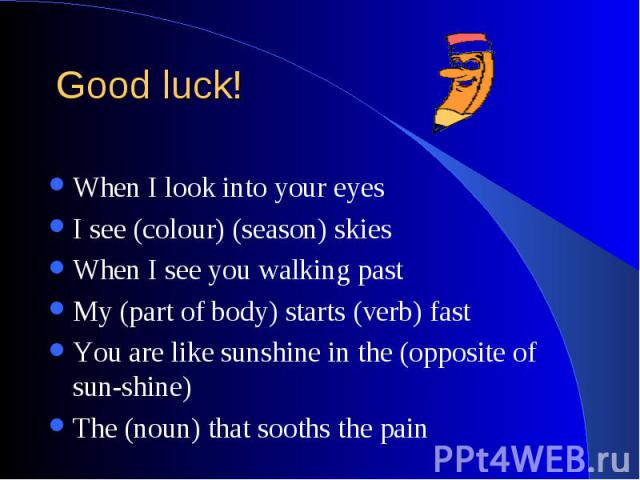 Good luck! When I look into your eyes I see (colour) (season) skies When I see you walking past My (part of body) starts (verb) fast You are like sunshine in the (opposite of sun-shine) The (noun) that sooths the pain