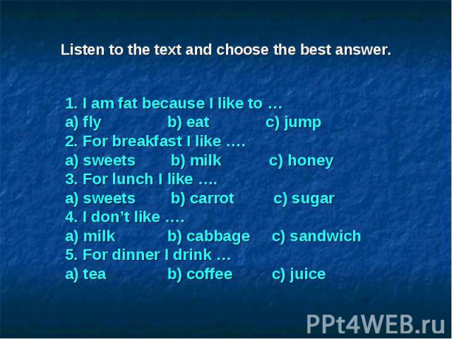 Listen to the text and choose the best answer.1. I am fat because I like to … a) fly b) eat c) jump 2. For breakfast I like …. a) sweets b) milk c) honey 3. For lunch I like …. a) sweets b) carrot c) sugar 4. I don’t like …. a) milk b) cabbage c) sa…