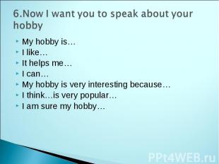 6.Now I want you to speak about your hobby My hobby is… I like… It helps me… I c