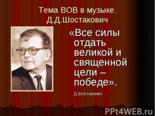 Тема ВОВ в музыке. Д.Д.Шостакович «Все силы отдать великой и священной цели – по