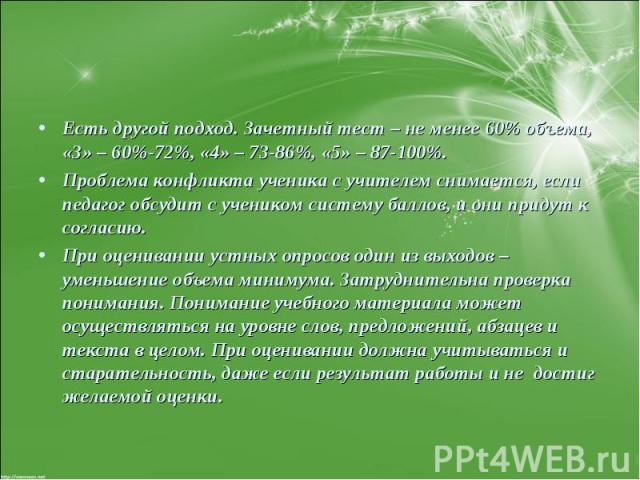 Есть другой подход. Зачетный тест – не менее 60% объема, «3» – 60%-72%, «4» – 73-86%, «5» – 87-100%. Проблема конфликта ученика с учителем снимается, если педагог обсудит с учеником систему баллов, и они придут к согласию. При оценивании устных опро…