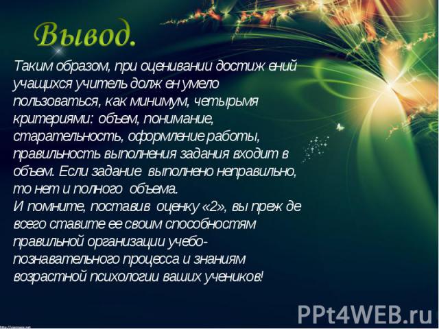 Вывод.Таким образом, при оценивании достижений учащихся учитель должен умело пользоваться, как минимум, четырьмя критериями: объем, понимание, старательность, оформление работы, правильность выполнения задания входит в объем. Если задание выполнено …