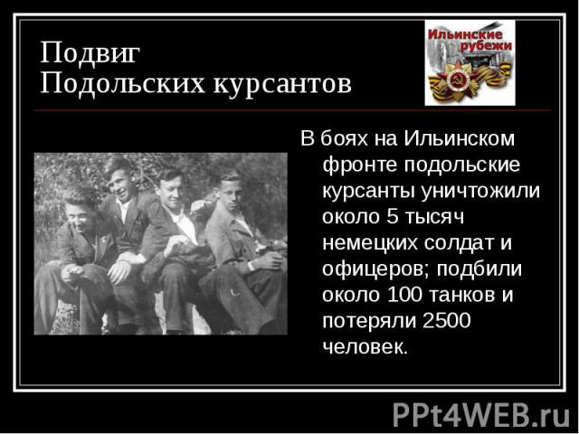 Подвиг Подольских курсантов В боях на Ильинском фронте подольские курсанты уничтожили около 5 тысяч немецких солдат и офицеров; подбили около 100 танков и потеряли 2500 человек.