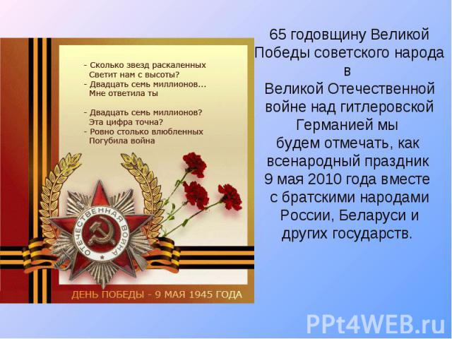 65 годовщину Великой Победы советского народа в Великой Отечественной войне над гитлеровской Германией мы будем отмечать, как всенародный праздник 9 мая 2010 года вместе с братскими народами России, Беларуси и других государств.