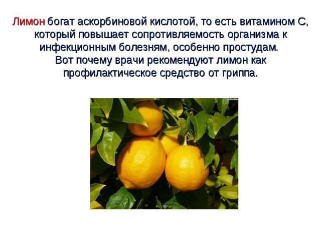 Лимон богат аскорбиновой кислотой, то есть витамином С, который повышает сопротивляемость организма к инфекционным болезням, особенно простудам. Вот почему врачи рекомендуют лимон как профилактическое средство от гриппа.
