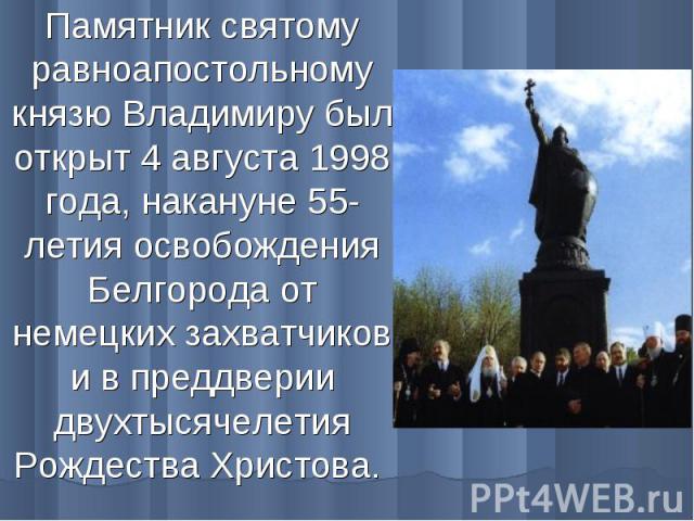 Памятник святому равноапостольному князю Владимиру был открыт 4 августа 1998 года, накануне 55-летия освобождения Белгорода от немецких захватчиков и в преддверии двухтысячелетия Рождества Христова.