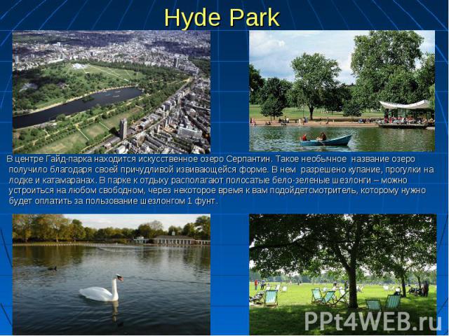 Hyde Park В центре Гайд-парка находится искусственное озеро Серпантин. Такое необычное  название озеро получило благодаря своей причудливой извивающейся форме. В нем  разрешено купание, прогулки на лодке и катамаранах. В парке к отдыху располагают п…